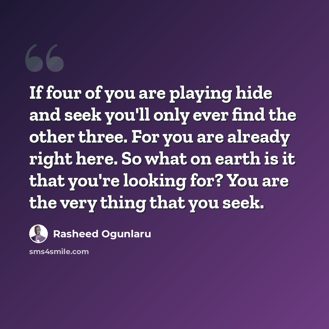 “If four of you are playing hide and seek you'll only ever find the other three. For you are already right here. So what on earth is it that you're looking for? You are the very thing that you seek.” quote by Rasheed Ogunlaru