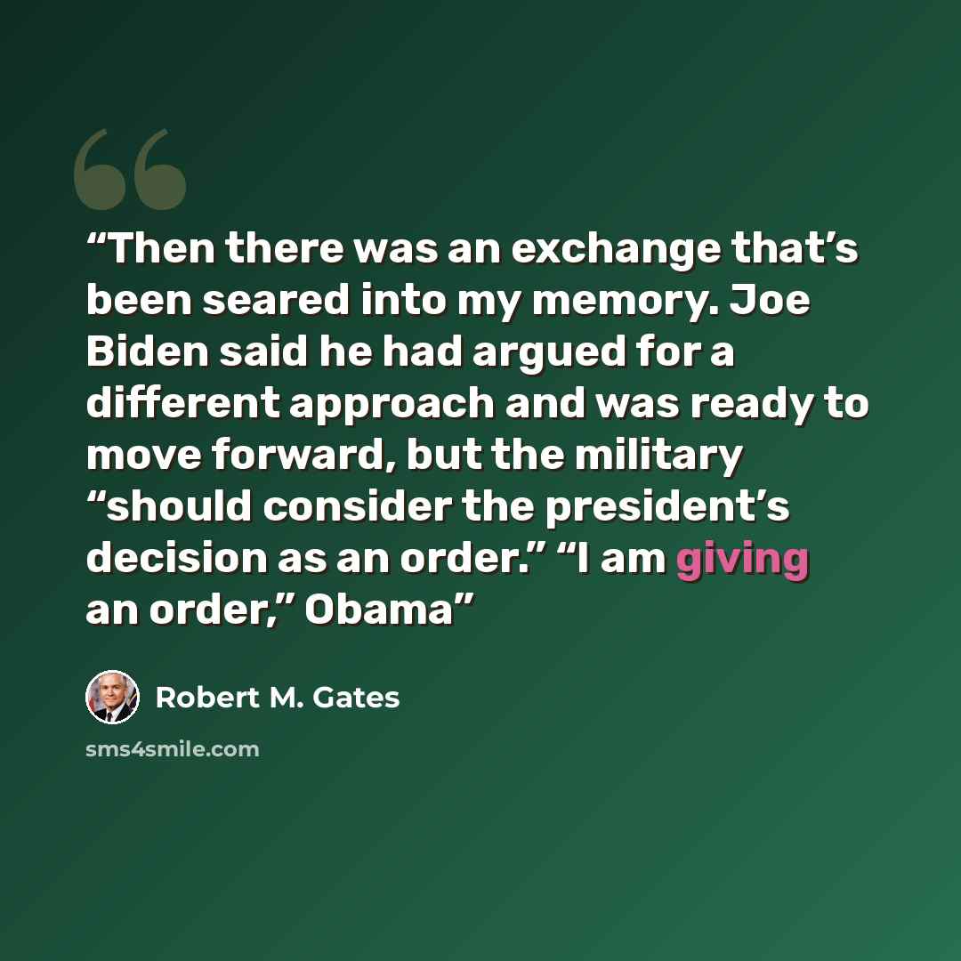 “Then there was an exchange that’s been seared into my memory. Joe Biden said he had argued for a different approach and was ready to move forward, but the military “should consider the president’s decision as an order.” “I am giving an order,” Obama” quote by Robert M. Gates