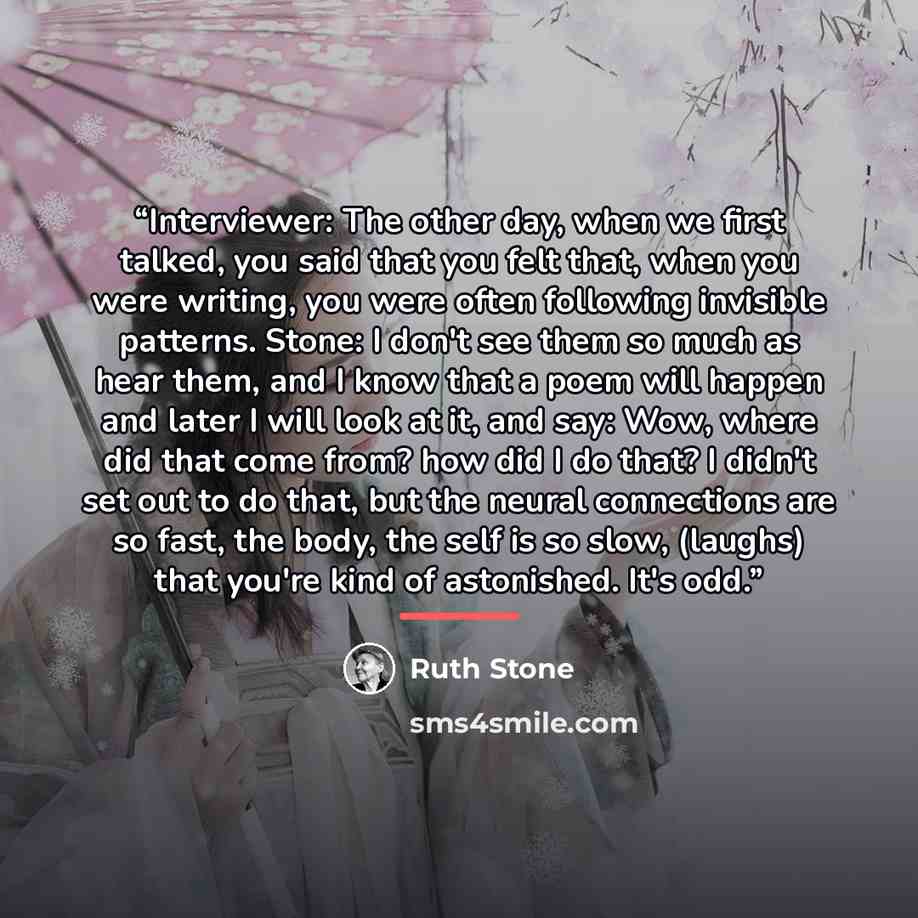 “Interviewer: The other day, when we first talked, you said that you felt that, when you were writing, you were often following invisible patterns. Stone: I don't see them so much as hear them, and I know that a poem will happen and later I will look at it, and say: Wow, where did that come from?…” quote by Ruth Stone