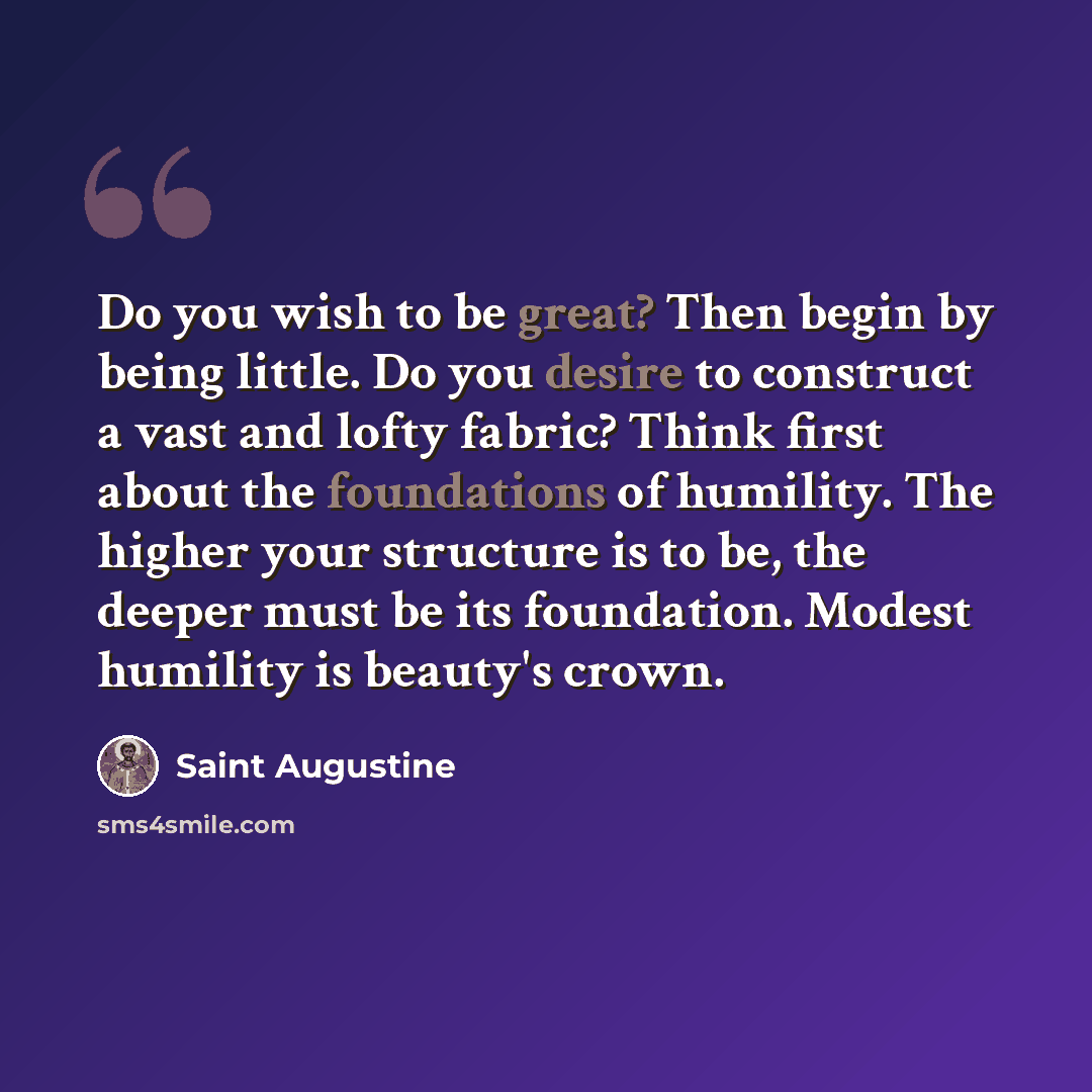 “Do you wish to be great? Then begin by being little. Do you desire to construct a vast and lofty fabric? Think first about the foundations of humility. The higher your structure is to be, the deeper must be its foundation. Modest humility is beauty's crown.” quote by Saint Augustine
