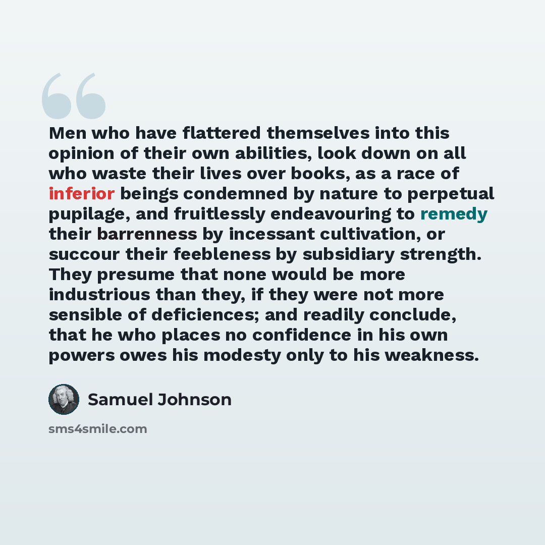 “Men who have flattered themselves into this opinion of their own abilities, look down on all who waste their lives over books, as a race of inferior beings condemned by nature to perpetual pupilage, and fruitlessly endeavouring to remedy their barrenness by incessant cultivation, or succour their…” quote by Samuel Johnson