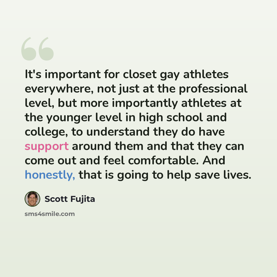 “It's important for closet gay athletes everywhere, not just at the professional level, but more importantly athletes at the younger level in high school and college, to understand they do have support around them and that they can come out and feel comfortable. And honestly, that is going to help…” quote by Scott Fujita