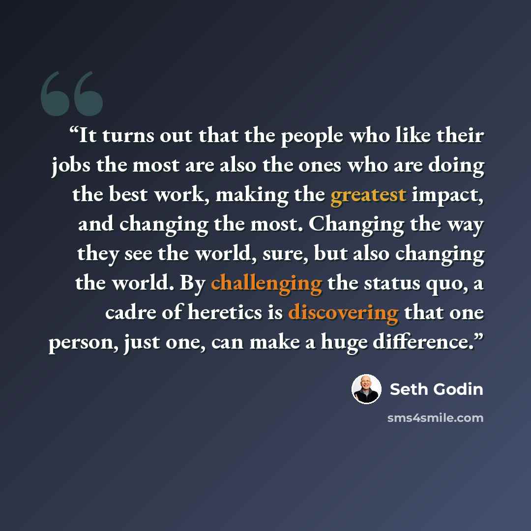 “It turns out that the people who like their jobs the most are also the ones who are doing the best work, making the greatest impact, and changing the most. Changing the way they see the world, sure, but also changing the world. By challenging the status quo, a cadre of heretics is discovering that…” quote by Seth Godin