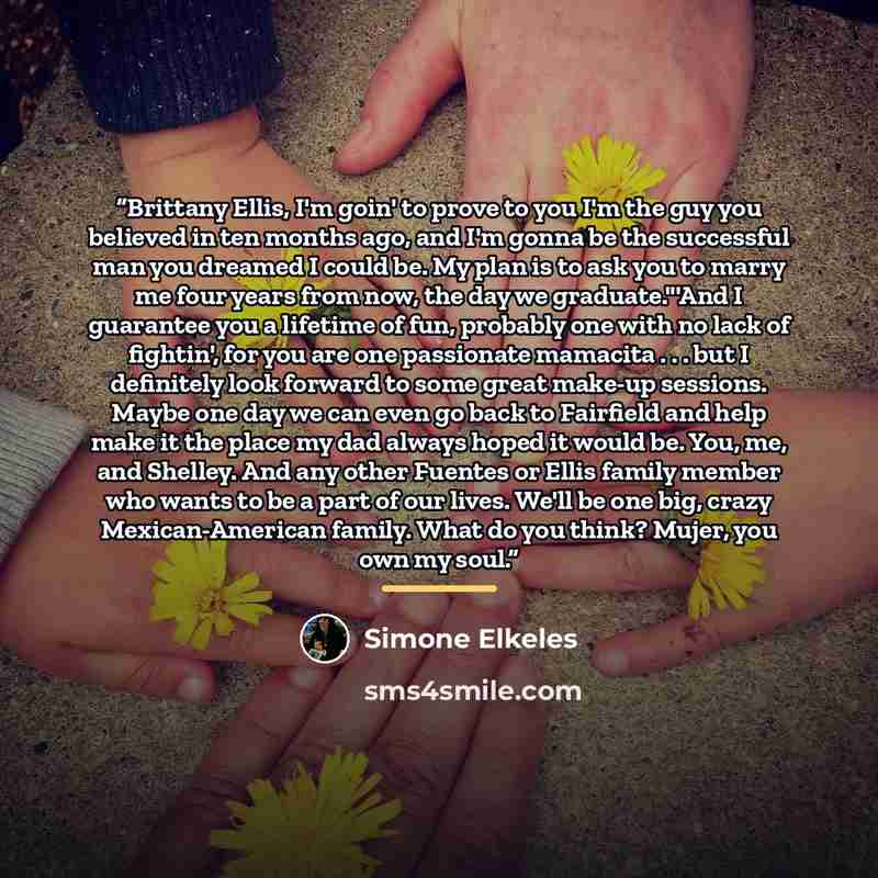 “Brittany Ellis, I'm goin' to prove to you I'm the guy you believed in ten months ago, and I'm gonna be the successful man you dreamed I could be. My plan is to ask you to marry me four years from now, the day we graduate."'And I guarantee you a lifetime of fun, probably one with no lack of…” quote by Simone Elkeles