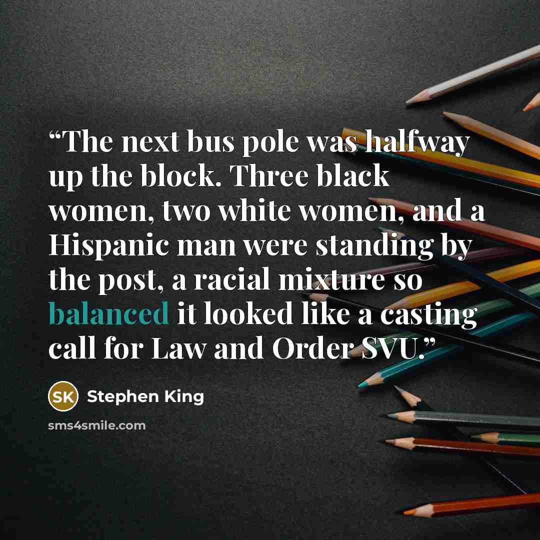 “The next bus pole was halfway up the block. Three black women, two white women, and a Hispanic man were standing by the post, a racial mixture so balanced it looked like a casting call for Law and Order SVU.” quote by Stephen King