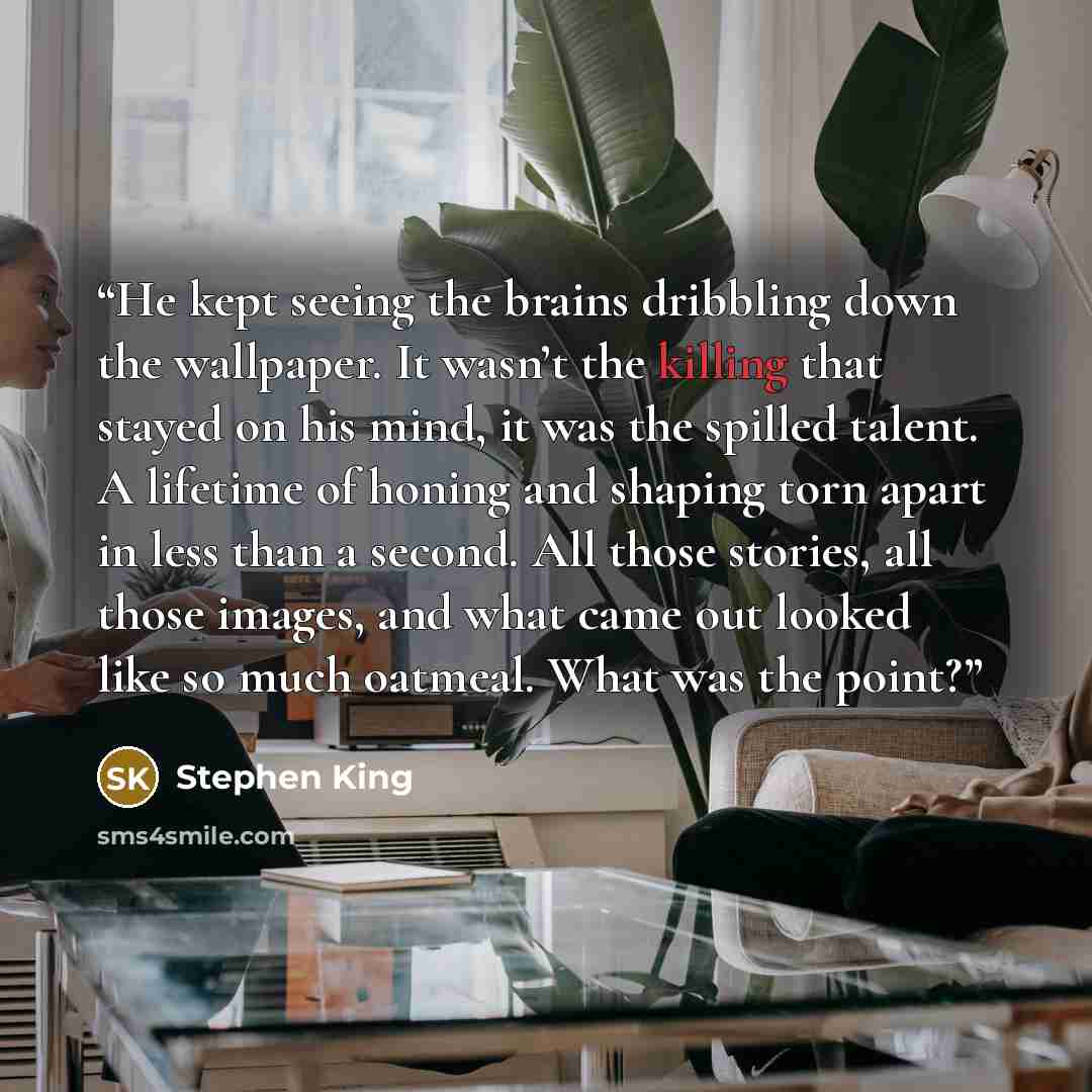 “He kept seeing the brains dribbling down the wallpaper. It wasn’t the killing that stayed on his mind, it was the spilled talent. A lifetime of honing and shaping torn apart in less than a second. All those stories, all those images, and what came out looked like so much oatmeal. What was the point?” quote by Stephen King