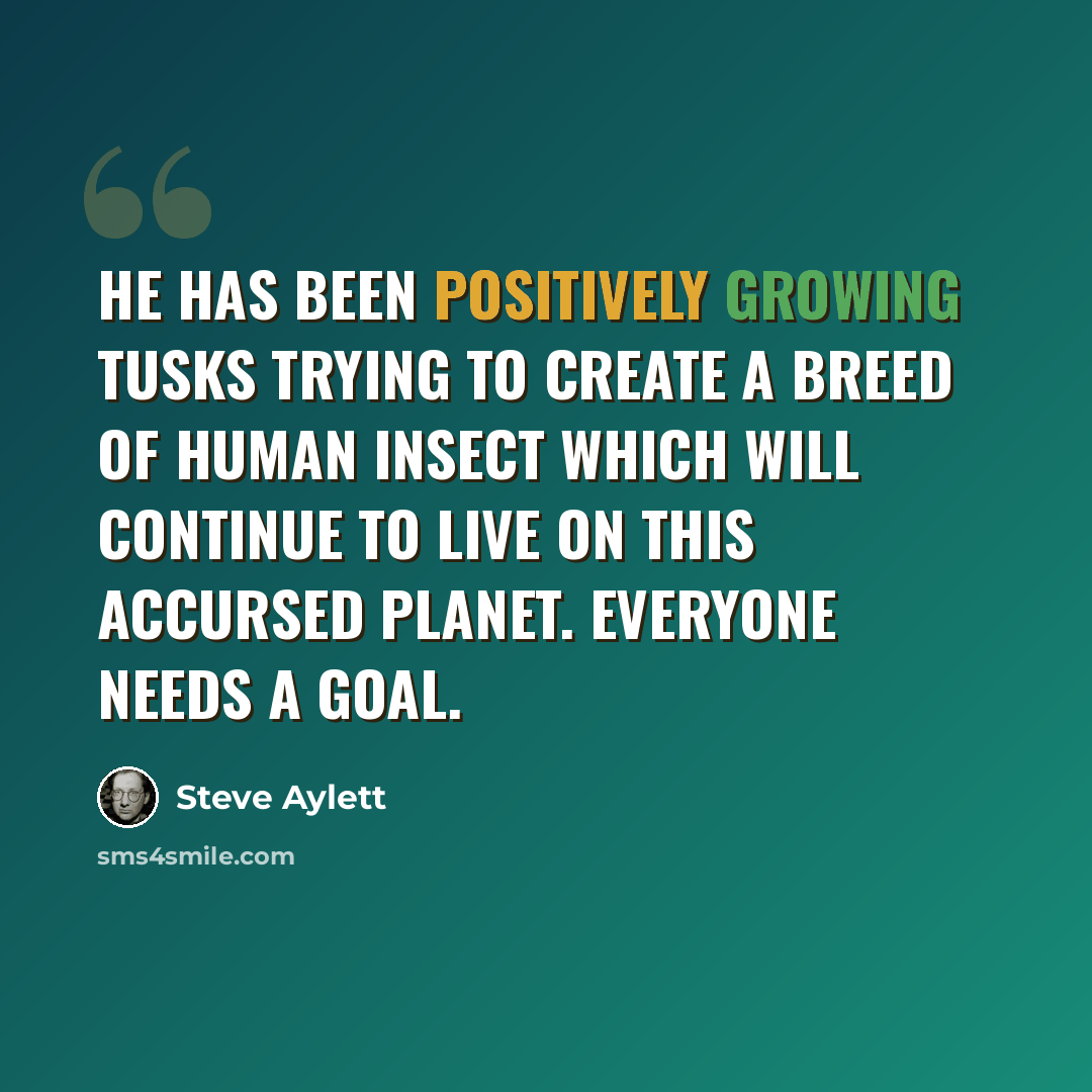 “He has been positively growing tusks trying to create a breed of human insect which will continue to live on this accursed planet. Everyone needs a goal.” quote by Steve Aylett