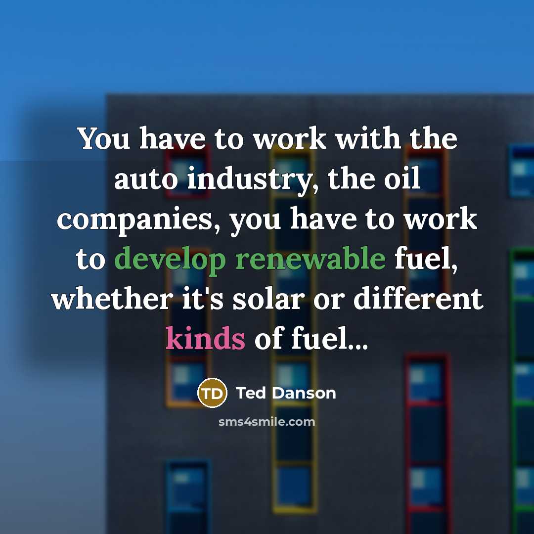 “You have to work with the auto industry, the oil companies, you have to work to develop renewable fuel, whether it's solar or different kinds of fuel...” quote by Ted Danson