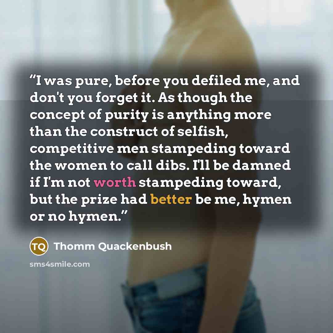 “I was pure, before you defiled me, and don't you forget it. As though the concept of purity is anything more than the construct of selfish, competitive men stampeding toward the women to call dibs. I'll be damned if I'm not worth stampeding toward, but the prize had better be me, hymen or no hymen.” quote by Thomm Quackenbush