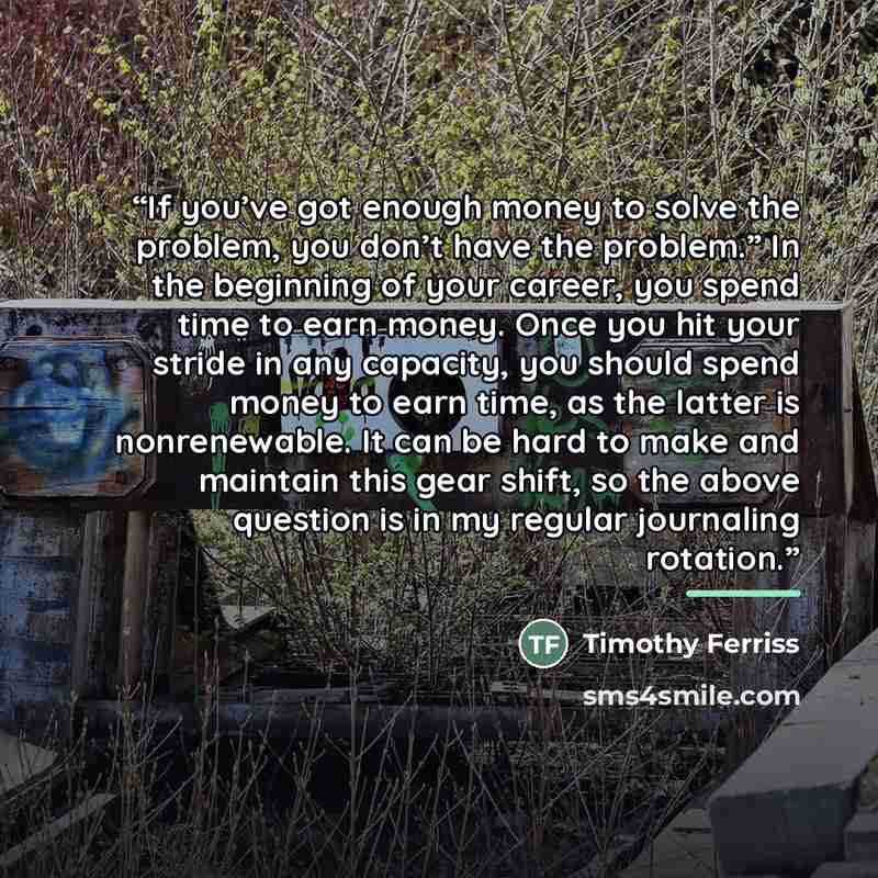 “If you’ve got enough money to solve the problem, you don’t have the problem.” In the beginning of your career, you spend time to earn money. Once you hit your stride in any capacity, you should spend money to earn time, as the latter is nonrenewable. It can be hard to make and maintain this gear…” quote by Timothy Ferriss