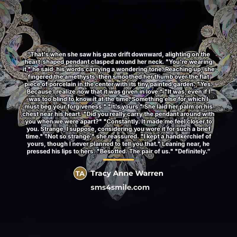 “That's when she saw his gaze drift downward, alighting on the heart-shaped pendant clasped around her neck. "You're wearing it," he said, his words carrying a wondering tone. Reaching up, she fingered the amethysts, then smoothed her thumb over the flat piece of porcelain in the center with its…” quote by Tracy Anne Warren