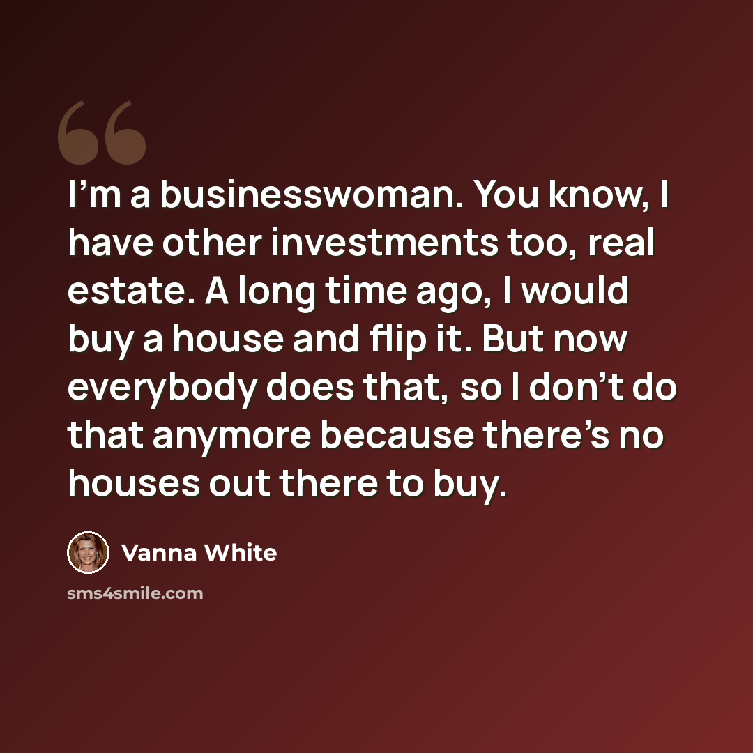 “I'm a businesswoman. You know, I have other investments too, real estate. A long time ago, I would buy a house and flip it. But now everybody does that, so I don't do that anymore because there's no houses out there to buy.” quote by Vanna White