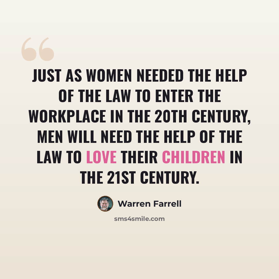 “Just as women needed the help of the law to enter the workplace in the 20th century, men will need the help of the law to love their children in the 21st century.” quote by Warren Farrell