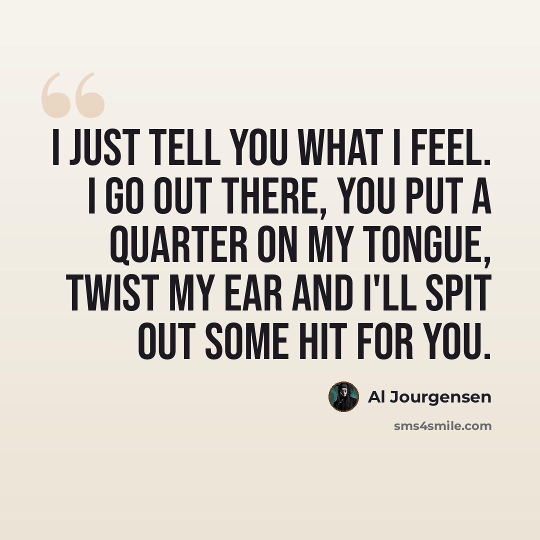 “I just tell you what I feel. I go out there, you put a quarter on my tongue, twist my ear and I'll spit out some hit for you.” quote by Al Jourgensen