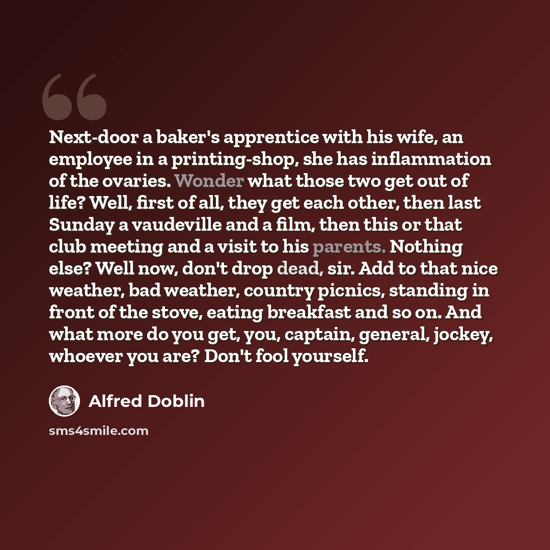 “Next-door a baker's apprentice with his wife, an employee in a printing-shop, she has inflammation of the ovaries. Wonder what those two get out of life? Well, first of all, they get each other, then last Sunday a vaudeville and a film, then this or that club meeting and a visit to his parents…” quote by Alfred Doblin
