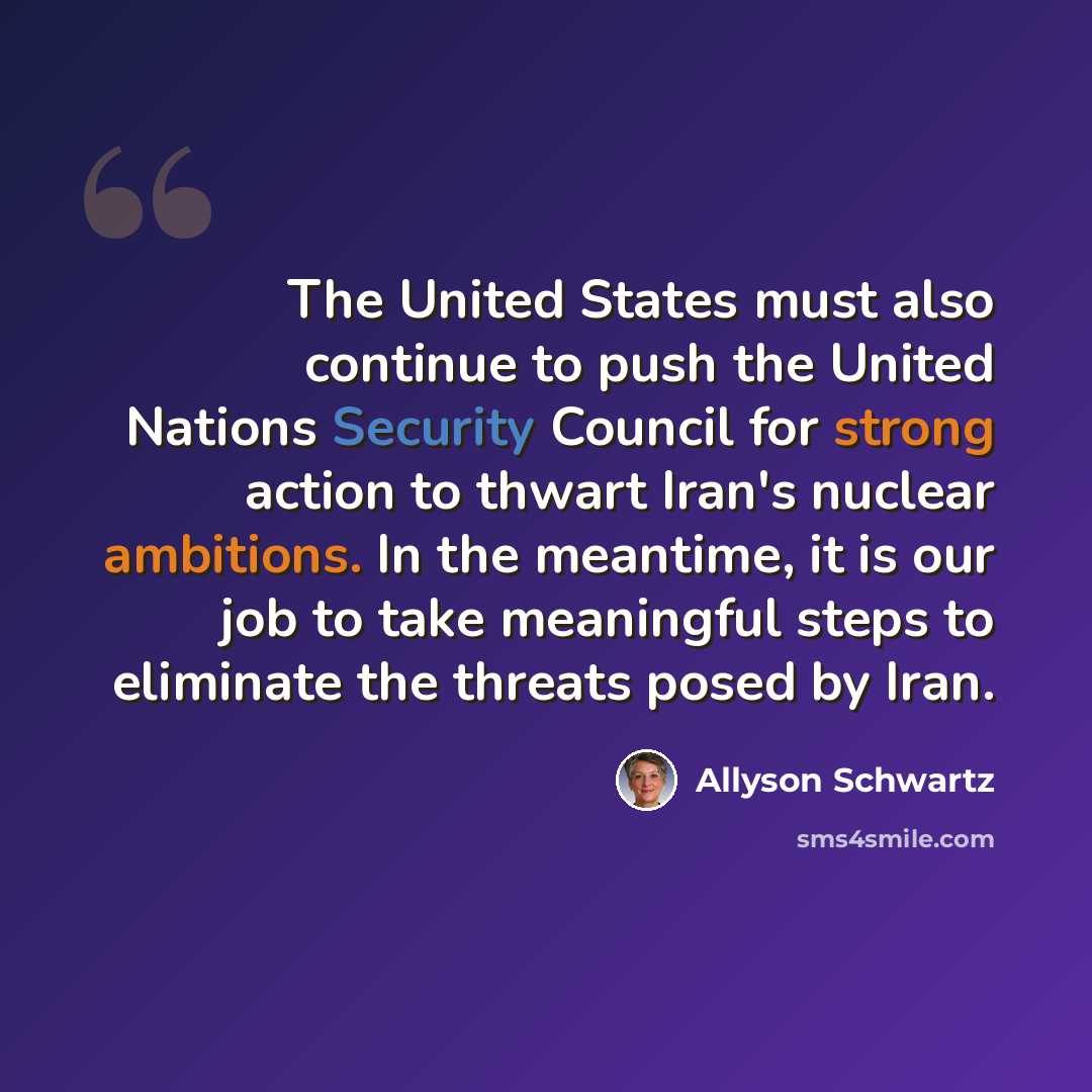 “The United States must also continue to push the United Nations Security Council for strong action to thwart Iran's nuclear ambitions. In the meantime, it is our job to take meaningful steps to eliminate the threats posed by Iran.” quote by Allyson Schwartz