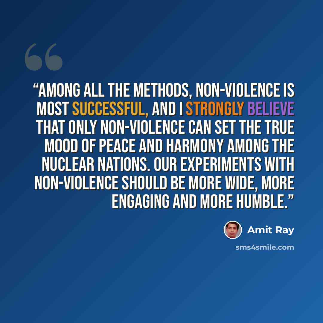 “Among all the methods, non-violence is most successful, and I strongly believe that only non-violence can set the true mood of peace and harmony among the nuclear nations. Our experiments with non-violence should be more wide, more engaging and more humble.” quote by Amit Ray