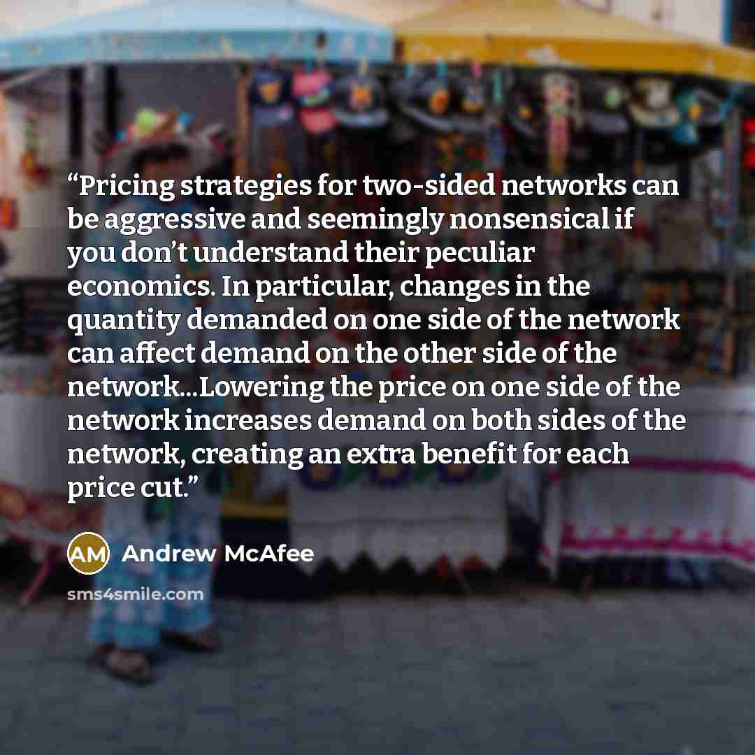 “Pricing strategies for two-sided networks can be aggressive and seemingly nonsensical if you don’t understand their peculiar economics. In particular, changes in the quantity demanded on one side of the network can affect demand on the other side of the network...Lowering the price on one side of…” quote by Andrew McAfee