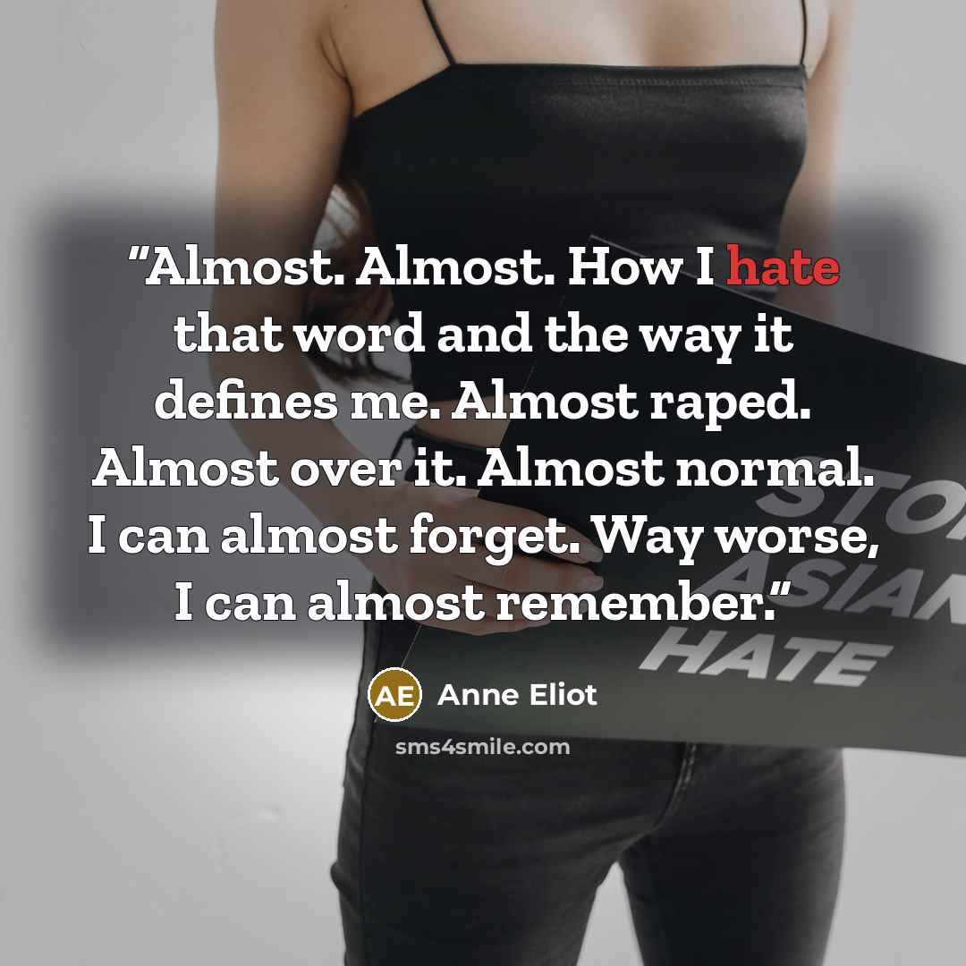“Almost. Almost. How I hate that word and the way it defines me. Almost raped. Almost over it. Almost normal. I can almost forget. Way worse, I can almost remember.” quote by Anne Eliot