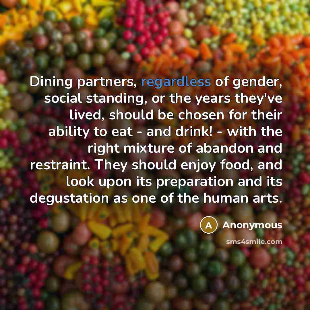 “Dining partners, regardless of gender, social standing, or the years they've lived, should be chosen for their ability to eat - and drink! - with the right mixture of abandon and restraint. They should enjoy food, and look upon its preparation and its degustation as one of the human arts.” quote by Anonymous