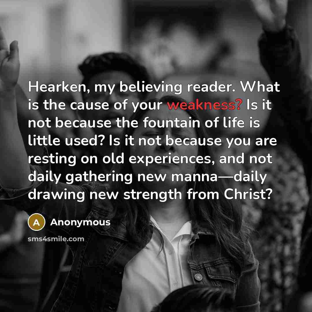 “Hearken, my believing reader. What is the cause of your weakness? Is it not because the fountain of life is little used? Is it not because you are resting on old experiences, and not daily gathering new manna—daily drawing new strength from Christ?” quote by Anonymous