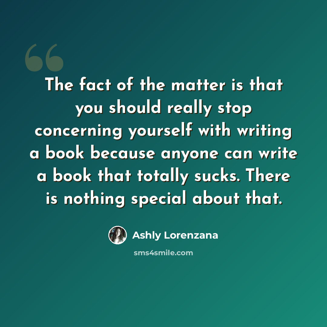 “The fact of the matter is that you should really stop concerning yourself with writing a book because anyone can write a book that totally sucks. There is nothing special about that.” quote by Ashly Lorenzana