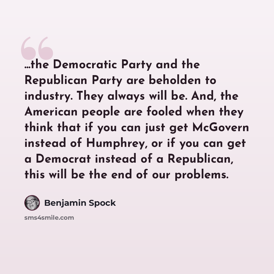 “...the Democratic Party and the Republican Party are beholden to industry. They always will be. And, the American people are fooled when they think that if you can just get McGovern instead of Humphrey, or if you can get a Democrat instead of a Republican, this will be the end of our problems.” quote by Benjamin Spock