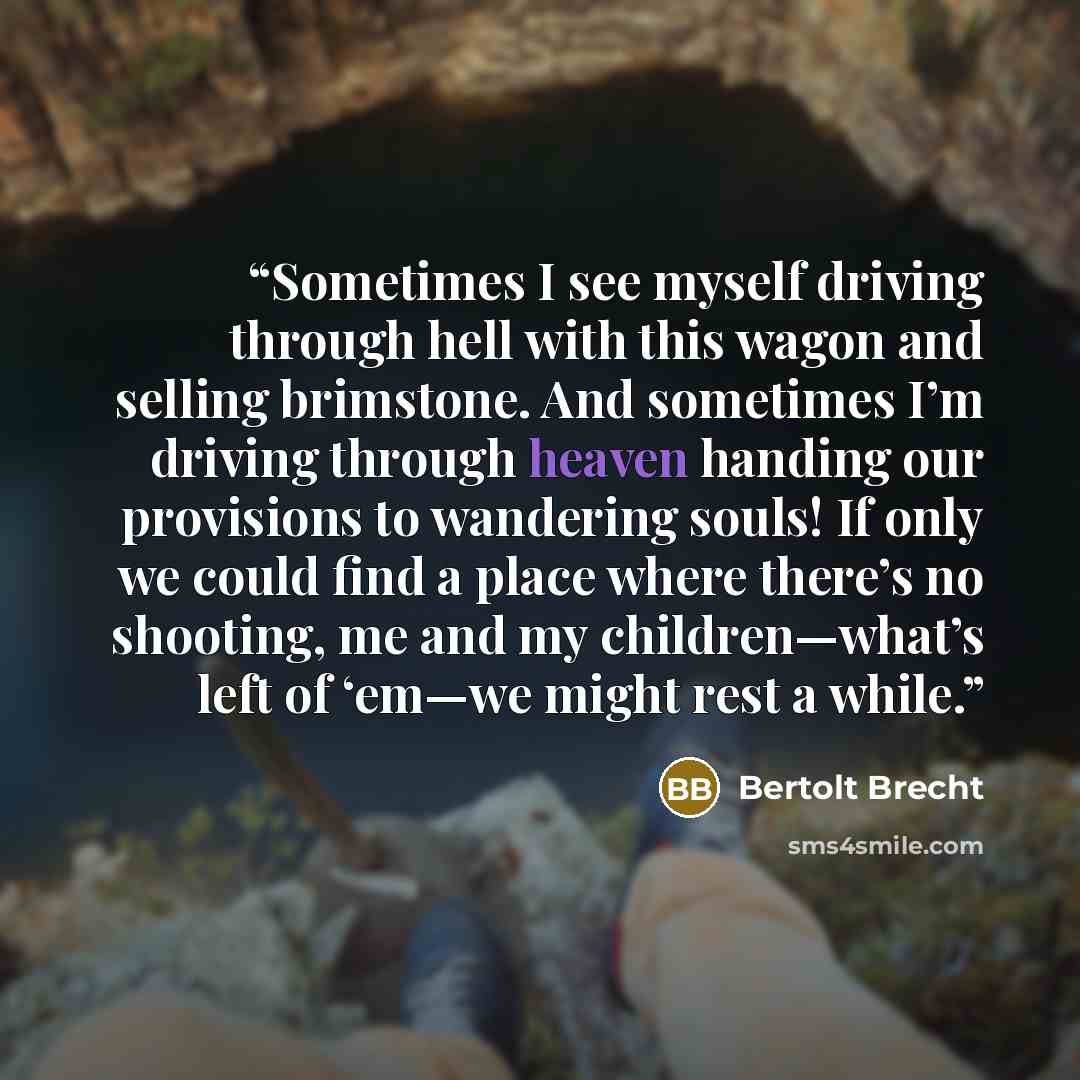 “Sometimes I see myself driving through hell with this wagon and selling brimstone. And sometimes I’m driving through heaven handing our provisions to wandering souls! If only we could find a place where there’s no shooting, me and my children—what’s left of ‘em—we might rest a while.” quote by Bertolt Brecht