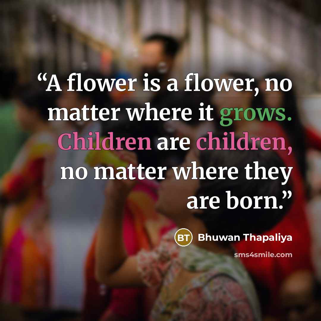 “A flower is a flower, no matter where it grows. Children are children, no matter where they are born.” quote by Bhuwan Thapaliya