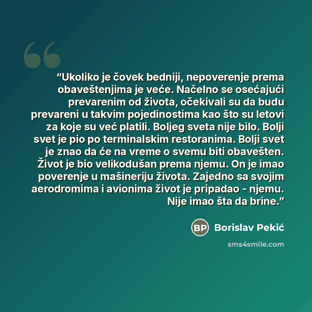 “Ukoliko je čovek bedniji, nepoverenje prema obaveštenjima je veće. Načelno se osećajući prevarenim od života, očekivali su da budu prevareni u takvim pojedinostima kao što su letovi za koje su već platili. Boljeg sveta nije bilo. Bolji svet je pio po terminalskim restoranima. Bolji svet je znao da…” quote by Borislav Pekić