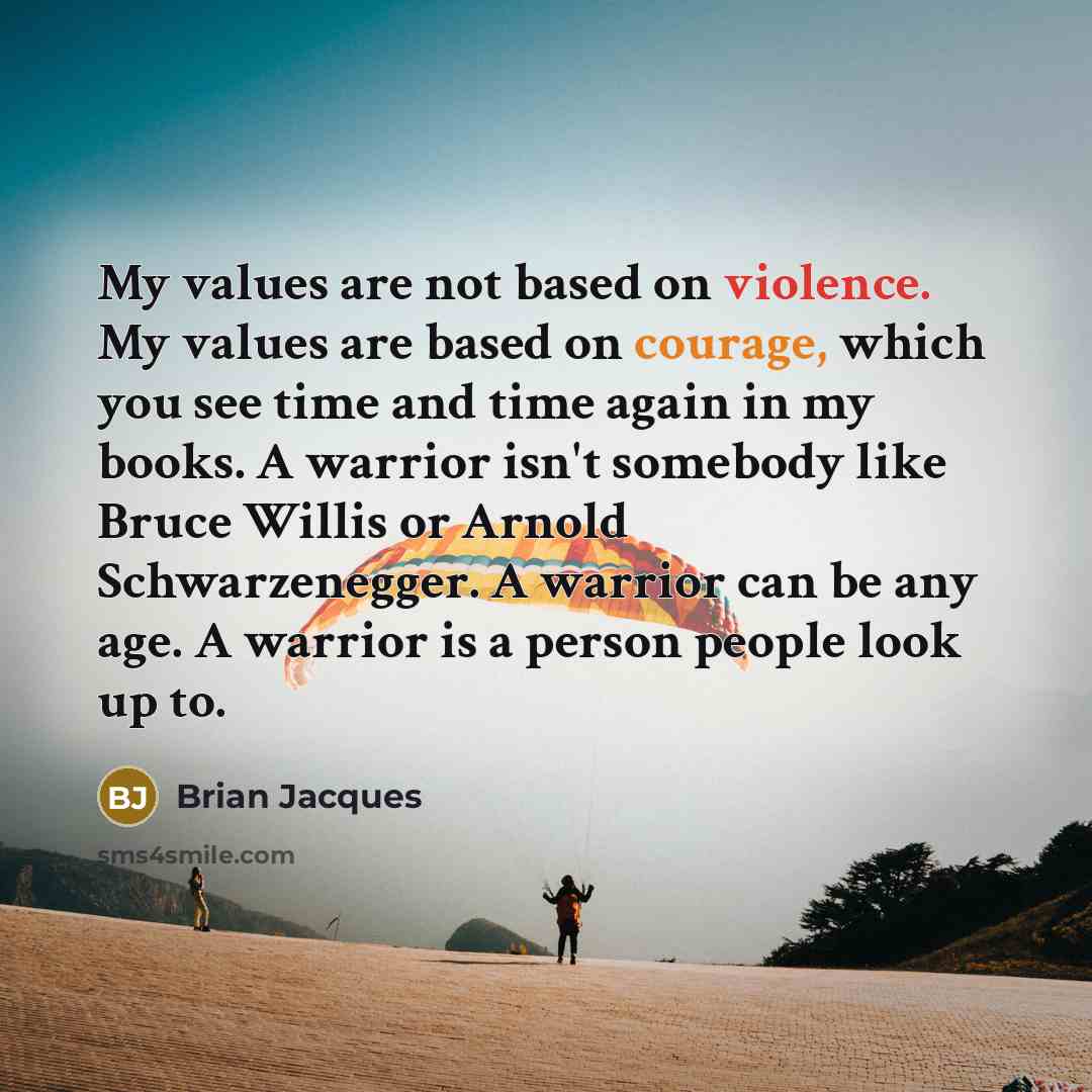 “My values are not based on violence. My values are based on courage, which you see time and time again in my books. A warrior isn't somebody like Bruce Willis or Arnold Schwarzenegger. A warrior can be any age. A warrior is a person people look up to.” quote by Brian Jacques