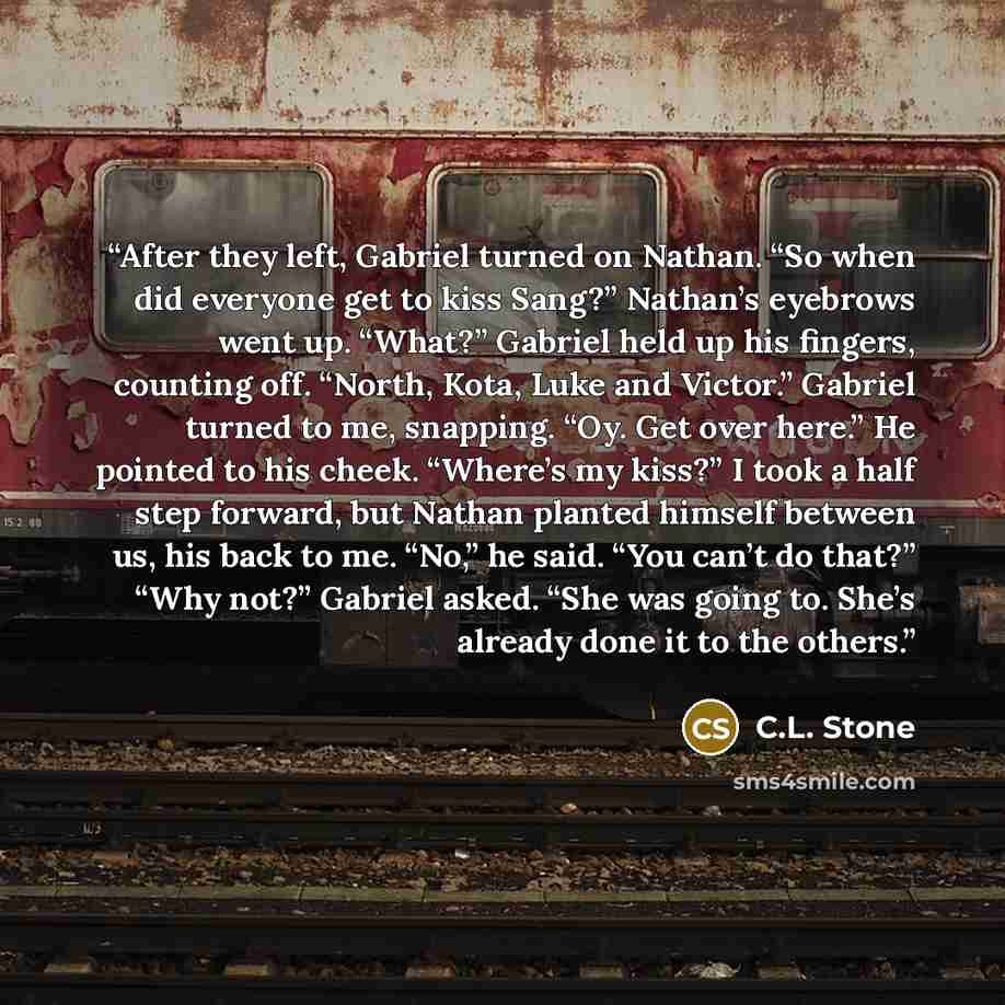 “After they left, Gabriel turned on Nathan. “So when did everyone get to kiss Sang?” Nathan’s eyebrows went up. “What?” Gabriel held up his fingers, counting off. “North, Kota, Luke and Victor.” Gabriel turned to me, snapping. “Oy. Get over here.” He pointed to his cheek. “Where’s my kiss?” I took…” quote by C.L. Stone