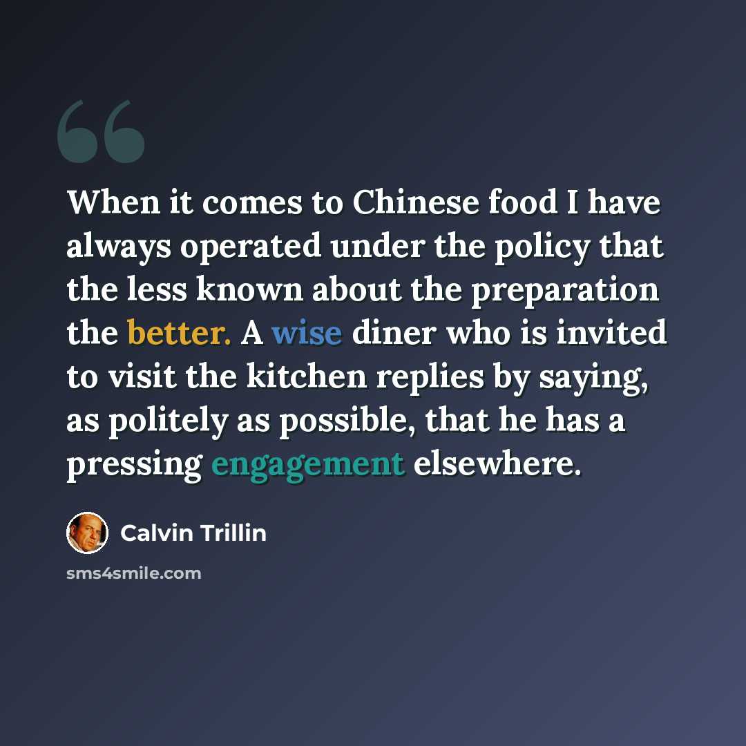 “When it comes to Chinese food I have always operated under the policy that the less known about the preparation the better. A wise diner who is invited to visit the kitchen replies by saying, as politely as possible, that he has a pressing engagement elsewhere.” quote by Calvin Trillin
