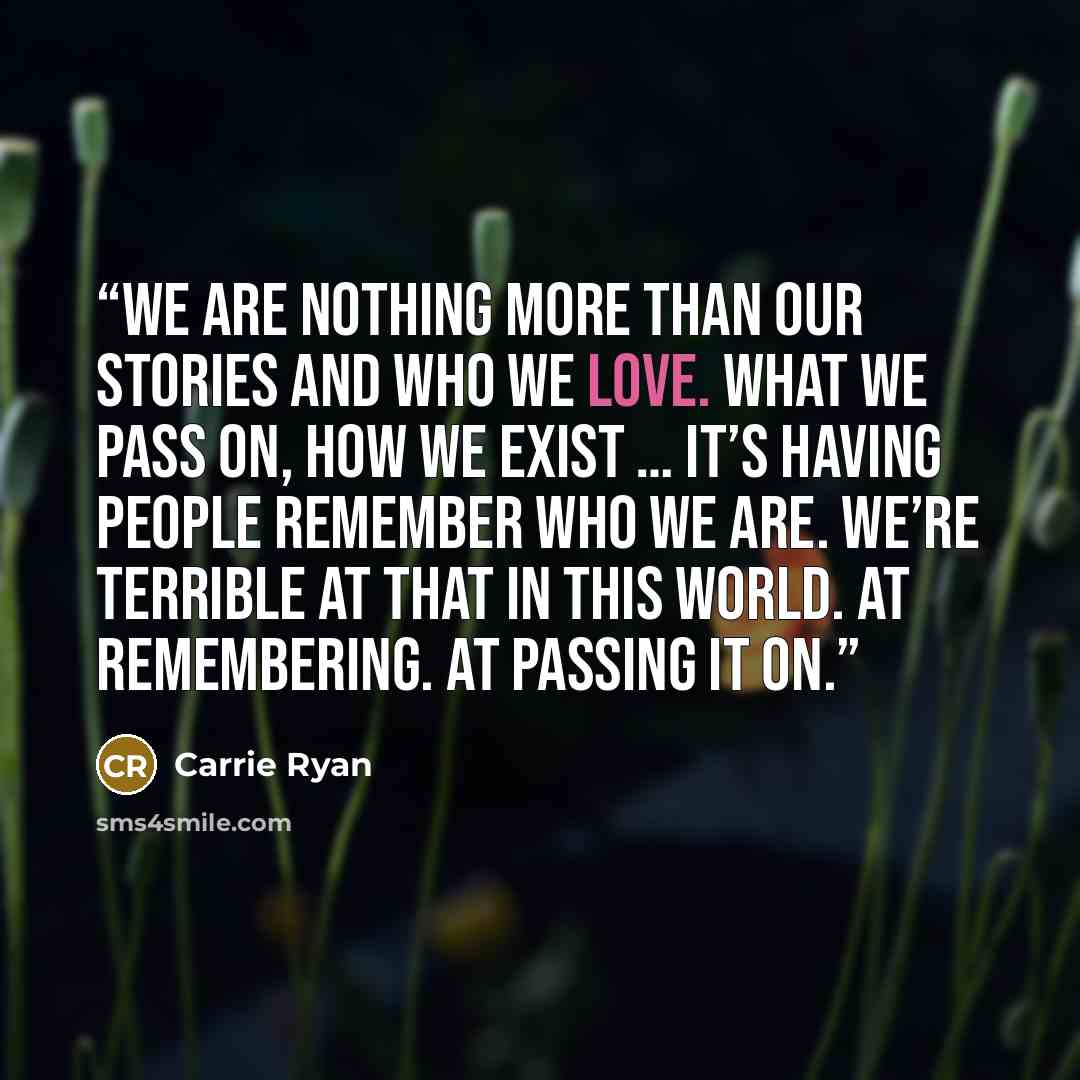 “We are nothing more than our stories and who we love. What we pass on, how we exist … it’s having people remember who we are. We’re terrible at that in this world. At remembering. At passing it on.” quote by Carrie Ryan