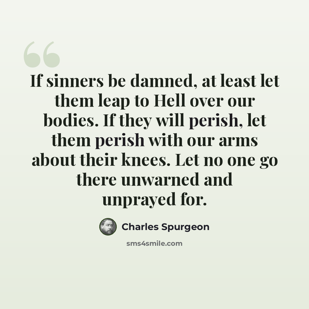 “If sinners be damned, at least let them leap to Hell over our bodies. If they will perish, let them perish with our arms about their knees. Let no one go there unwarned and unprayed for.” quote by Charles Spurgeon