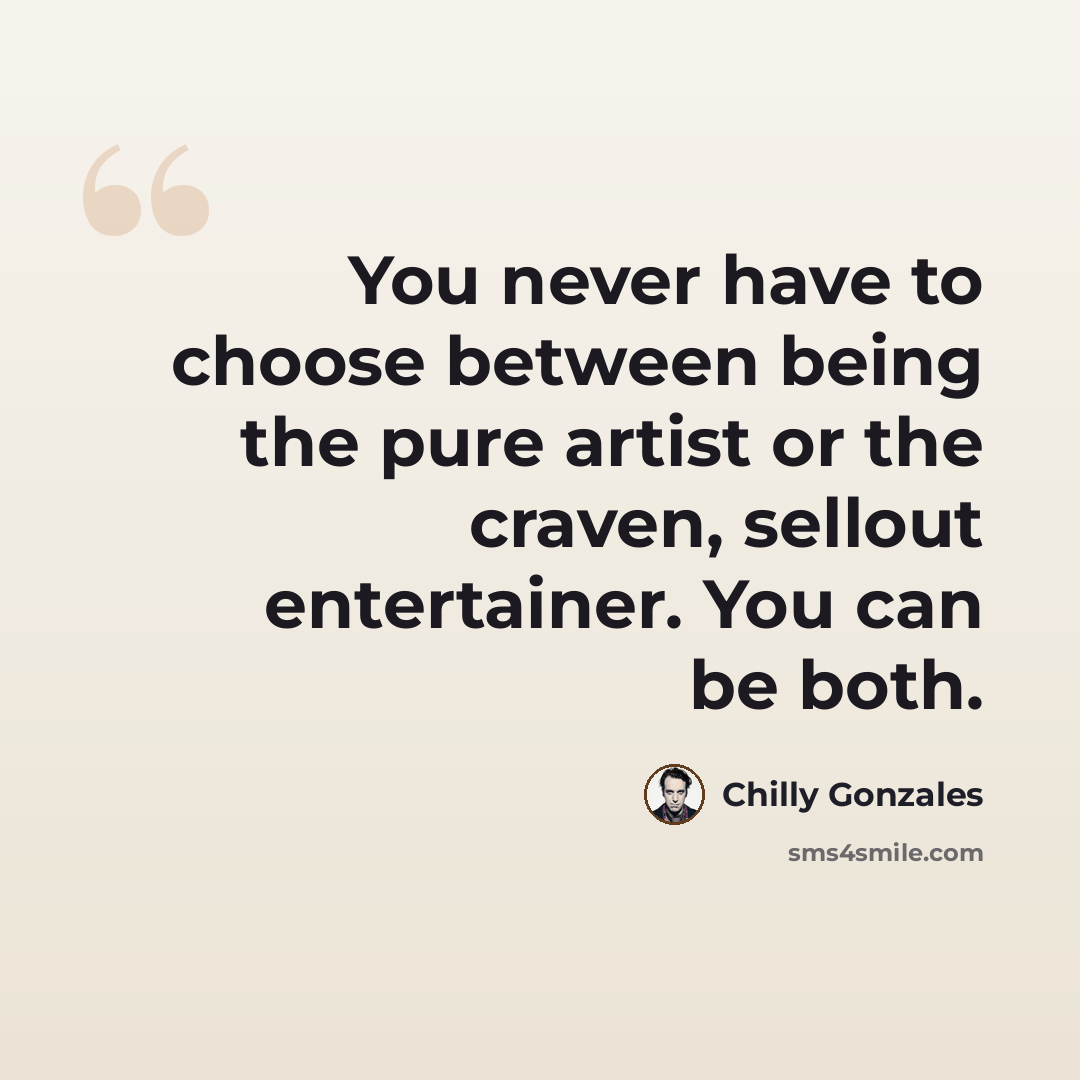 “You never have to choose between being the pure artist or the craven, sellout entertainer. You can be both.” quote by Chilly Gonzales