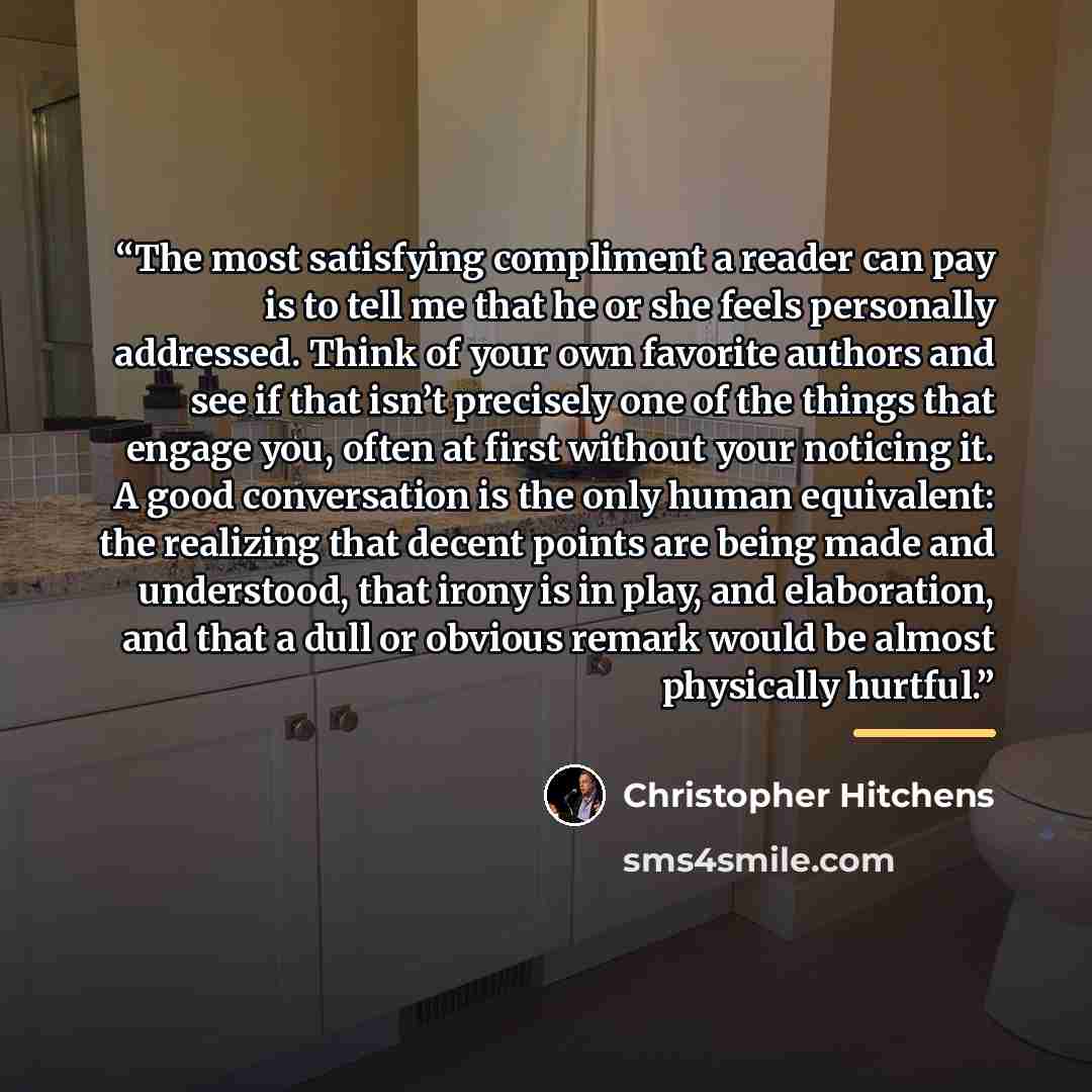 “The most satisfying compliment a reader can pay is to tell me that he or she feels personally addressed. Think of your own favorite authors and see if that isn’t precisely one of the things that engage you, often at first without your noticing it. A good conversation is the only human equivalent…” quote by Christopher Hitchens