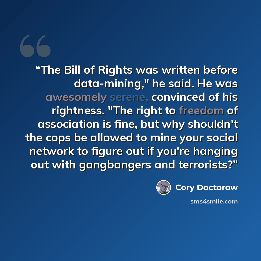 “The Bill of Rights was written before data-mining," he said. He was awesomely serene, convinced of his rightness. "The right to freedom of association is fine, but why shouldn't the cops be allowed to mine your social network to figure out if you're hanging out with gangbangers and terrorists?” quote by Cory Doctorow