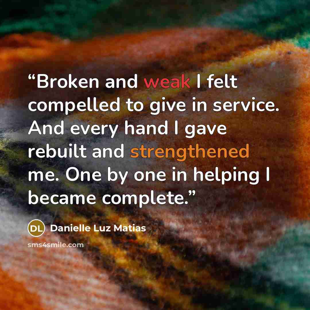 “Broken and weak I felt compelled to give in service. And every hand I gave rebuilt and strengthened me. One by one in helping I became complete.” quote by Danielle Luz Matias