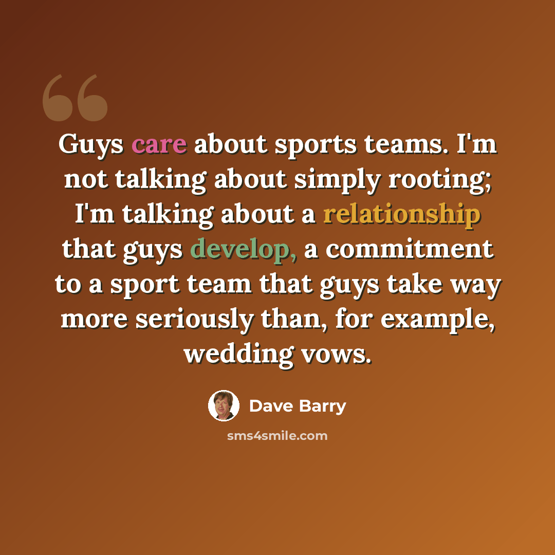 “Guys care about sports teams. I'm not talking about simply rooting; I'm talking about a relationship that guys develop, a commitment to a sport team that guys take way more seriously than, for example, wedding vows.” quote by Dave Barry
