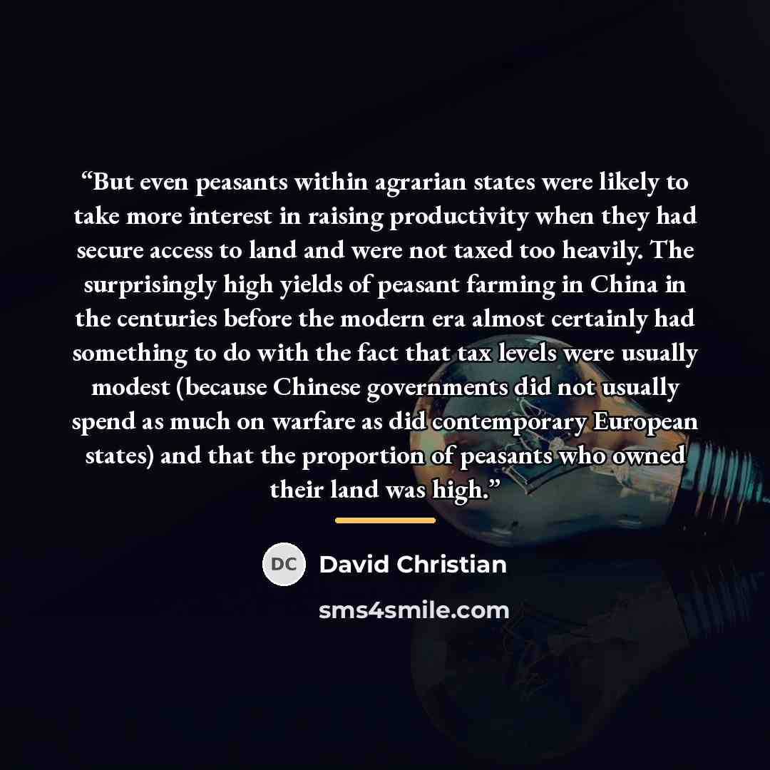 “But even peasants within agrarian states were likely to take more interest in raising productivity when they had secure access to land and were not taxed too heavily. The surprisingly high yields of peasant farming in China in the centuries before the modern era almost certainly had something to…” quote by David Christian