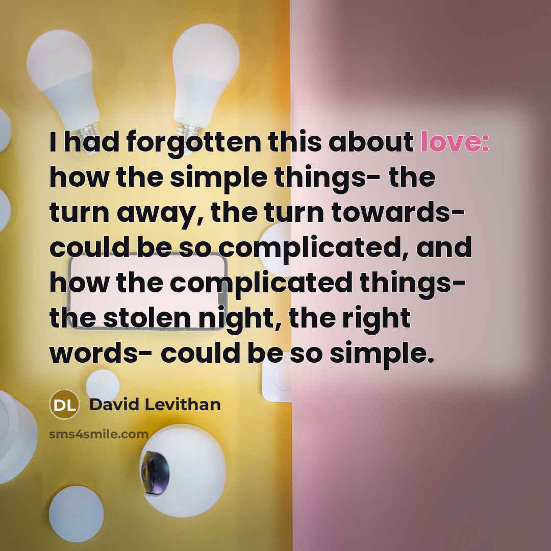 “I had forgotten this about love: how the simple things- the turn away, the turn towards- could be so complicated, and how the complicated things- the stolen night, the right words- could be so simple.” quote by David Levithan