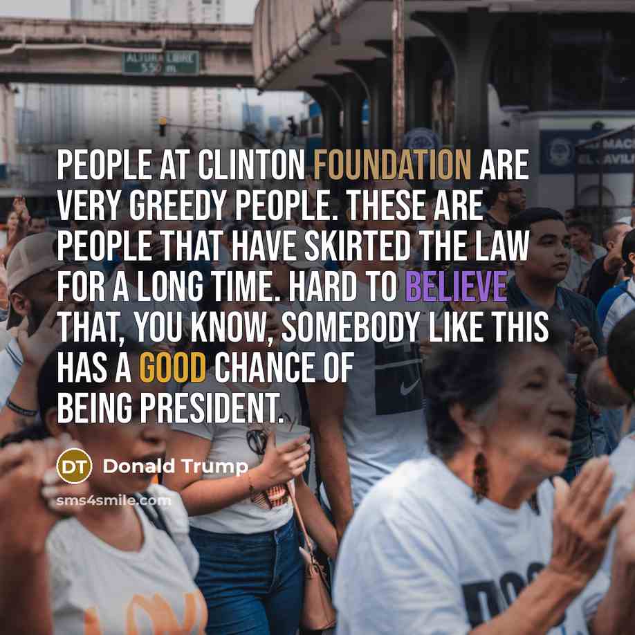 “People at Clinton Foundation are very greedy people. These are people that have skirted the law for a long time. Hard to believe that, you know, somebody like this has a good chance of being president.” quote by Donald Trump