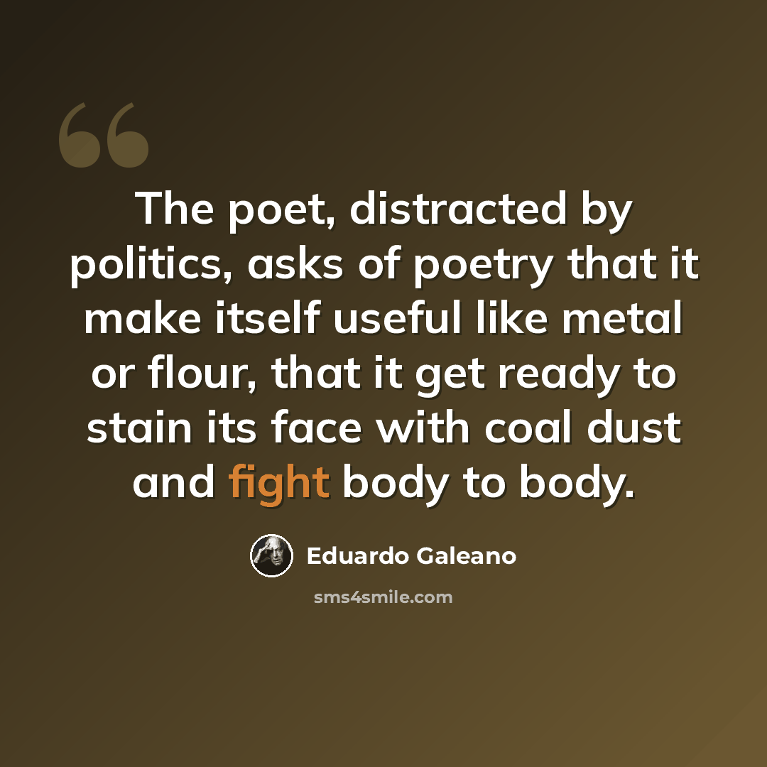 “The poet, distracted by politics, asks of poetry that it make itself useful like metal or flour, that it get ready to stain its face with coal dust and fight body to body.” quote by Eduardo Galeano
