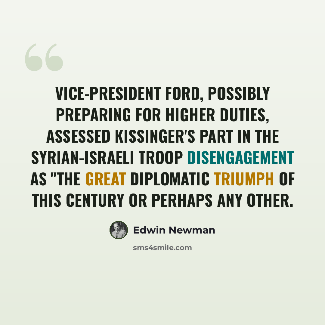 “Vice-President Ford, possibly preparing for higher duties, assessed Kissinger's part in the Syrian-Israeli troop disengagement as "the great diplomatic triumph of this century or perhaps any other.” quote by Edwin Newman
