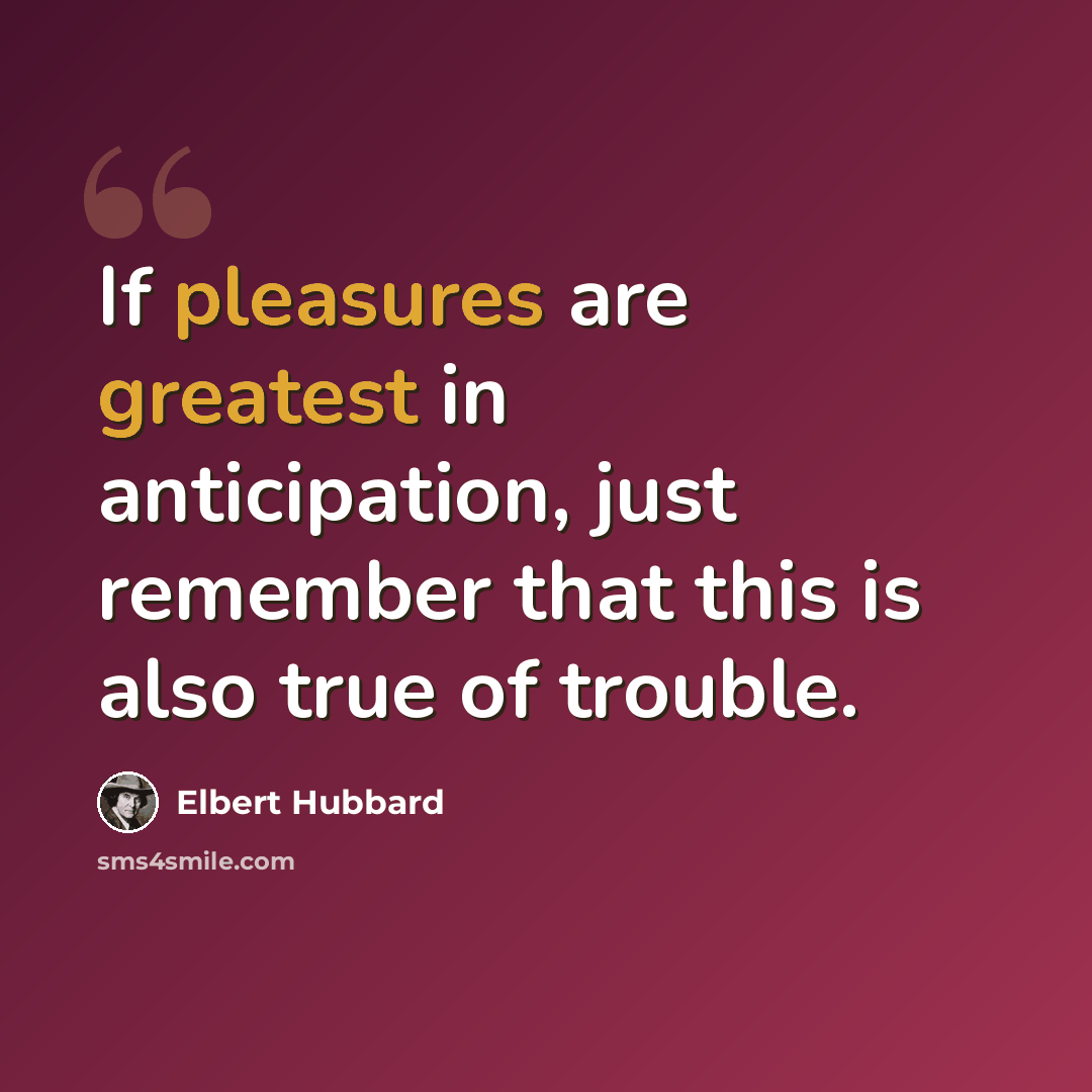 “If pleasures are greatest in anticipation, just remember that this is also true of trouble.” quote by Elbert Hubbard