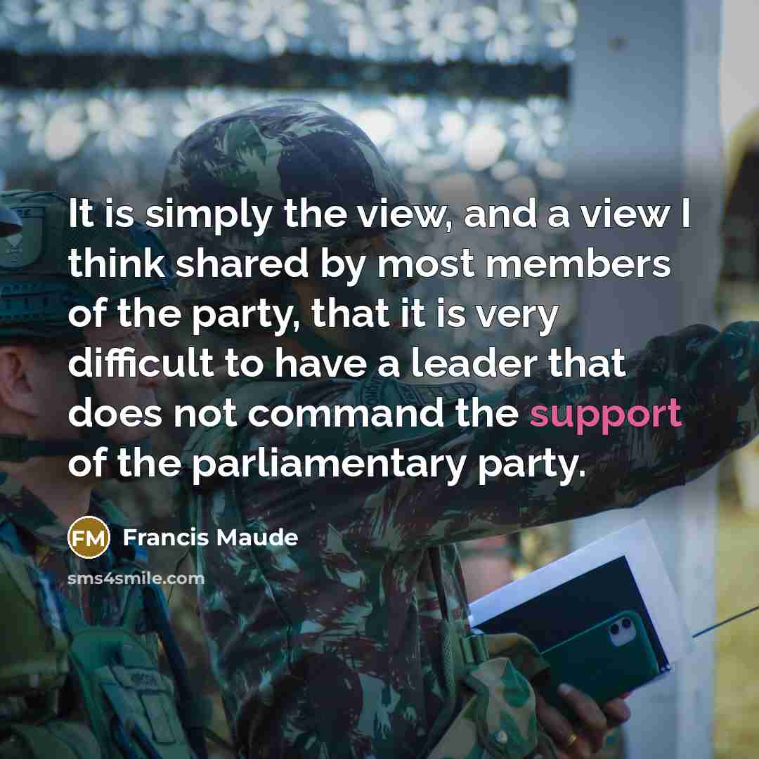 “It is simply the view, and a view I think shared by most members of the party, that it is very difficult to have a leader that does not command the support of the parliamentary party.” quote by Francis Maude