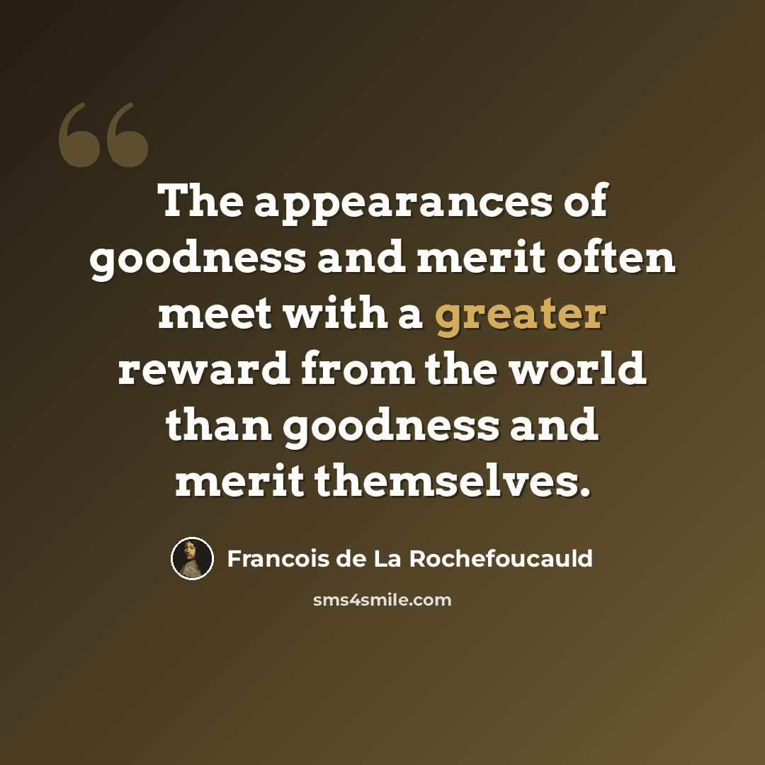 “The appearances of goodness and merit often meet with a greater reward from the world than goodness and merit themselves.” quote by Francois de La Rochefoucauld