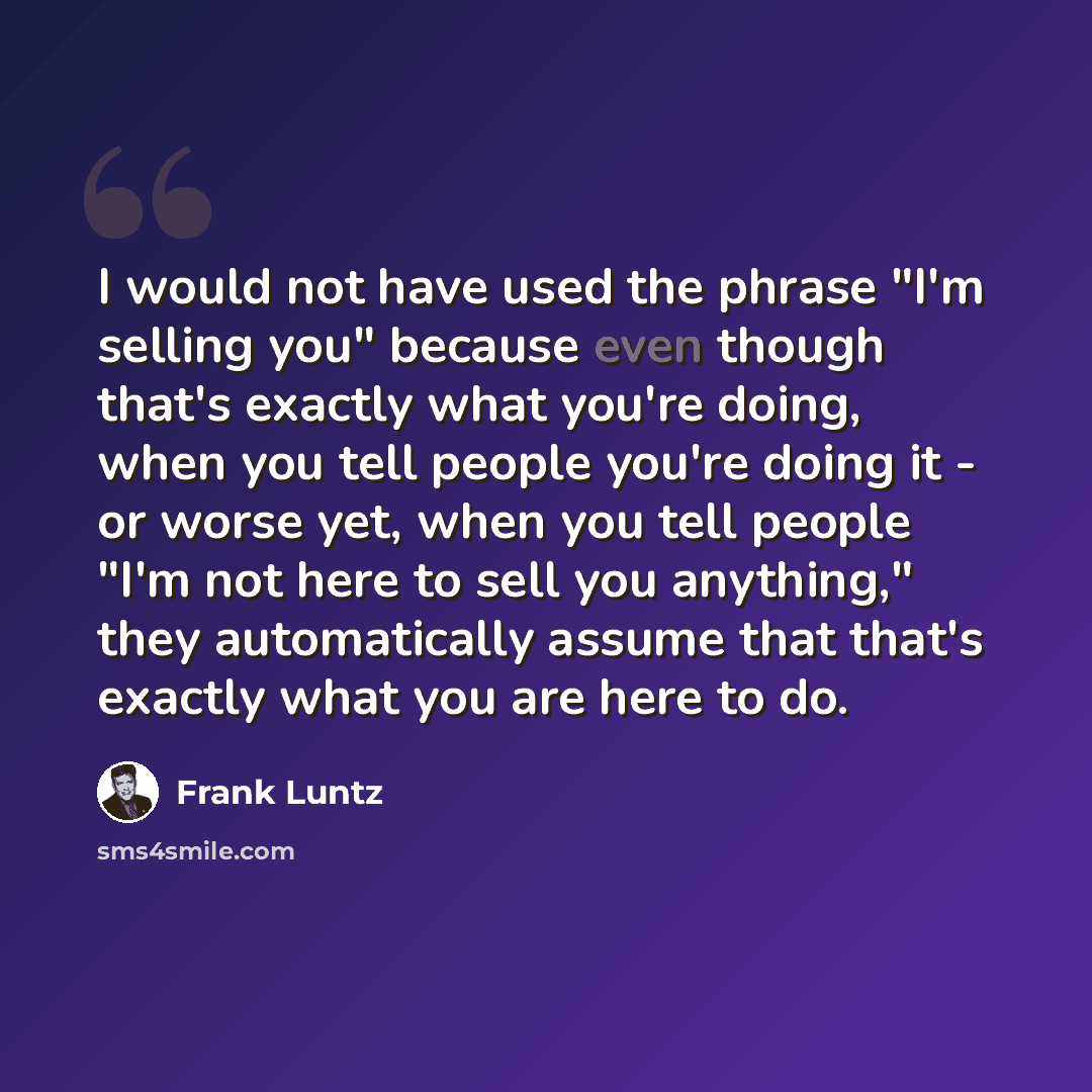 “I would not have used the phrase "I'm selling you" because even though that's exactly what you're doing, when you tell people you're doing it - or worse yet, when you tell people "I'm not here to sell you anything," they automatically assume that that's exactly what you are here to do.” quote by Frank Luntz