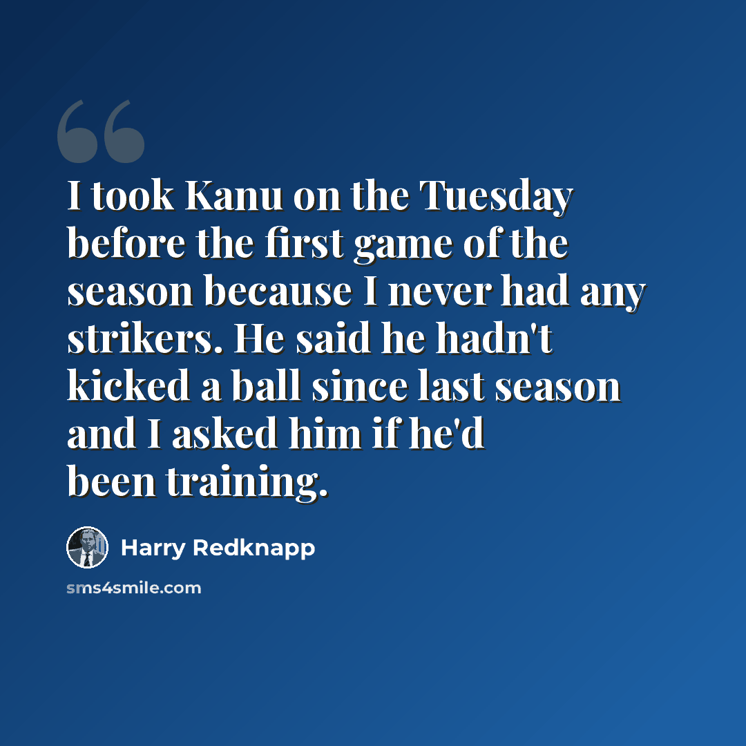“I took Kanu on the Tuesday before the first game of the season because I never had any strikers. He said he hadn't kicked a ball since last season and I asked him if he'd been training.” quote by Harry Redknapp